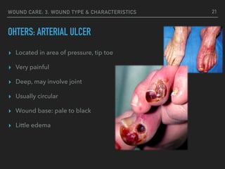 WOUND CARE: 3. WOUND TYPE & CHARACTERISTICS
OHTERS: ARTERIAL ULCER
21
▸ Located in area of pressure, tip toe
▸ Very painful
▸ Deep, may involve joint
▸ Usually circular
▸ Wound base: pale to black
▸ Little edema
 