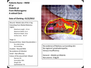 Pa#ents	Name	–	RMW	
67	yr	
Diabe#c	pt	
From	Maharagama	
A	re#red	Clerk	
	
Date	of	Clerking	-21/5/2012	
Wound	–Medial	side	of	the	rt	leg	
Extending	from	Medial	Maleolus	
region	
Maximum	Length	–	13	cm	
Maximum	Width	-8	cm	
Maximum	Depth		2mm	
Surface	area	-		39	cm2	
	
Stage	11	
Periwound	Area	–black	DiscoloraFon	+	
No	undermining	
No	tunnelling	
Exudate	–	Mucoid	Mild	
No	evidence	of	infecFon	
Smell	–	Not	oﬀensive	
Colour	of	the	wound	bed	–Mixed	
Necrosis	5%	
GranulaFon	30%	
Slough	15%	
Epethelialized		5%	
	
No	evidence	of	Redness	surrounding	skin	
No	regional	Lymphadenopathy	
Venous	Insuﬃciency	
	
General	–	Mobile	pt	Afebrile	
Not	anemic-	9.8g/dl	
 