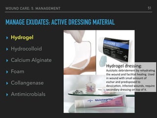 WOUND CARE: 5. MANAGEMENT
MANAGE EXUDATES: ACTIVE DRESSING MATERIAL
▸ Hydrogel
▸ Hydrocolloid
▸ Calcium Alginate
▸ Foam
▸ Collangenase
▸ Antimicrobials
51
Hydrogel	dressing:		
Autoly1c	debridement	by	rehydra1ng	
the	wound	and	facilitat	healing.	Used	
in	wound	with	small	amount	of	
eschar	and	predisposed	to	
dessica1on,	infected	wounds,	require	
secondary	dressing	on	top	of	it.	
 