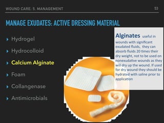 WOUND CARE: 5. MANAGEMENT
MANAGE EXUDATES: ACTIVE DRESSING MATERIAL
▸ Hydrogel
▸ Hydrocolloid
▸ Calcium Alginate
▸ Foam
▸ Collangenase
▸ Antimicrobials
53
Alginates	useful	in	
wounds	with	signiﬁcant		
exudated	ﬂuids,		they	can	
absorb	ﬂuids	20	:mes	their	
dry	weight,	not	to	be	used	on	
nonexuda:ve	wounds	as	they	
will	dry	up	the	wound.	If	used	
for	dry	wound	they	should	be	
hydrated	with	saline	prior	to	
applica:on		
	
 