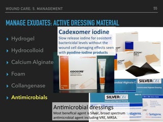 ▸ Hydrogel
▸ Hydrocolloid
▸ Calcium Alginate
▸ Foam
▸ Collangenase
▸ Antimicrobials
WOUND CARE: 5. MANAGEMENT
MANAGE EXUDATES: ACTIVE DRESSING MATERIAL
55
Cadexomer	iodine	
Slow	release	iodine	for	cosistent	
bactericidal	levels	without	the	
wound	cell	damaging	eﬀects	seen	
with	pyodine-iodine	products	
An#microbial	dressings	
Most	beneﬁcal	agent	is	Silver,	broad	spectrum	
an#microbial	agent	including	VRE,	MRSA.	
 