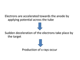 Electrons are accelerated towards the anode by
applying potential across the tube
Sudden deceleration of the electrons take place by
the target
Production of x rays occur
 