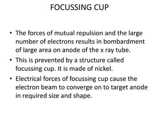 FOCUSSING CUP
• The forces of mutual repulsion and the large
number of electrons results in bombardment
of large area on anode of the x ray tube.
• This is prevented by a structure called
focussing cup. It is made of nickel.
• Electrical forces of focussing cup cause the
electron beam to converge on to target anode
in required size and shape.
 