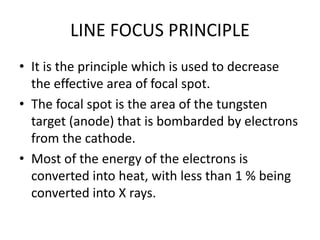 LINE FOCUS PRINCIPLE
• It is the principle which is used to decrease
the effective area of focal spot.
• The focal spot is the area of the tungsten
target (anode) that is bombarded by electrons
from the cathode.
• Most of the energy of the electrons is
converted into heat, with less than 1 % being
converted into X rays.
 