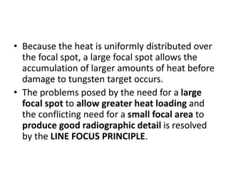 • Because the heat is uniformly distributed over
the focal spot, a large focal spot allows the
accumulation of larger amounts of heat before
damage to tungsten target occurs.
• The problems posed by the need for a large
focal spot to allow greater heat loading and
the conflicting need for a small focal area to
produce good radiographic detail is resolved
by the LINE FOCUS PRINCIPLE.
 