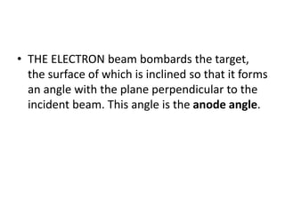 • THE ELECTRON beam bombards the target,
the surface of which is inclined so that it forms
an angle with the plane perpendicular to the
incident beam. This angle is the anode angle.
 