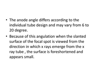 • The anode angle differs according to the
individual tube design and may vary from 6 to
20 degree.
• Because of this angulation when the slanted
surface of the focal spot is viewed from the
direction in which x rays emerge from the x
ray tube , the surface is foreshortened and
appears small.
 