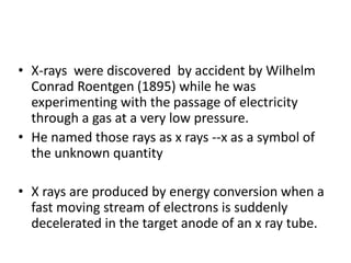 • X-rays were discovered by accident by Wilhelm
Conrad Roentgen (1895) while he was
experimenting with the passage of electricity
through a gas at a very low pressure.
• He named those rays as x rays --x as a symbol of
the unknown quantity
• X rays are produced by energy conversion when a
fast moving stream of electrons is suddenly
decelerated in the target anode of an x ray tube.
 