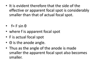 • It is evident therefore that the side of the
effective or apparent focal spot is considerably
smaller than that of actual focal spot.
• f= F sin θ
• where f is apparent focal spot
• F is actual focal spot
• Θ is the anode angle.
• Thus as the angle of the anode is made
smaller the apparent focal spot also becomes
smaller.
 