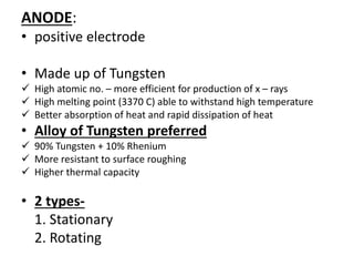 ANODE:
• positive electrode
• Made up of Tungsten
 High atomic no. – more efficient for production of x – rays
 High melting point (3370 C) able to withstand high temperature
 Better absorption of heat and rapid dissipation of heat
• Alloy of Tungsten preferred
 90% Tungsten + 10% Rhenium
 More resistant to surface roughing
 Higher thermal capacity
• 2 types-
1. Stationary
2. Rotating
 