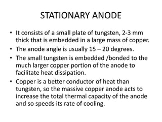 STATIONARY ANODE
• It consists of a small plate of tungsten, 2-3 mm
thick that is embedded in a large mass of copper.
• The anode angle is usually 15 – 20 degrees.
• The small tungsten is embedded /bonded to the
much larger copper portion of the anode to
facilitate heat dissipation.
• Copper is a better conductor of heat than
tungsten, so the massive copper anode acts to
increase the total thermal capacity of the anode
and so speeds its rate of cooling.
 