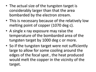 • The actual size of the tungsten target is
considerably larger than that the area
bombarded by the electron stream.
• This is necessary because of the relatively low
melting point of copper (1070 deg c).
• A single x ray exposure may raise the
temperature of the bombarded area of the
tungsten target by 1000 deg c or more.
• So if the tungsten target were not sufficiently
large to allow for some cooling around the
edges of the focal spot , the heat produced
would melt the copper in the vicinity of the
target.
 