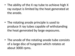 • The ability of the X ray tube to achieve high X
ray output is limited by the heat generated at
the anode.
• The rotating anode principle is used to
produce X ray tubes capable of withstanding
the heat generated by large exposures.
• The anode of the rotating anode tube consists
of a large disc of tungsten which rotates at
about 3000 rpms.
 