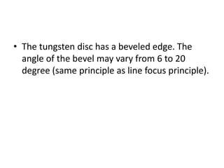 • The tungsten disc has a beveled edge. The
angle of the bevel may vary from 6 to 20
degree (same principle as line focus principle).
 