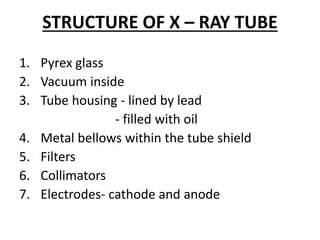 STRUCTURE OF X – RAY TUBE
1. Pyrex glass
2. Vacuum inside
3. Tube housing - lined by lead
- filled with oil
4. Metal bellows within the tube shield
5. Filters
6. Collimators
7. Electrodes- cathode and anode
 