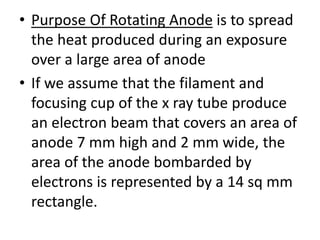 • Purpose Of Rotating Anode is to spread
the heat produced during an exposure
over a large area of anode
• If we assume that the filament and
focusing cup of the x ray tube produce
an electron beam that covers an area of
anode 7 mm high and 2 mm wide, the
area of the anode bombarded by
electrons is represented by a 14 sq mm
rectangle.
 