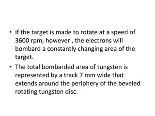 • If the target is made to rotate at a speed of
3600 rpm, however , the electrons will
bombard a constantly changing area of the
target.
• The total bombarded area of tungsten is
represented by a track 7 mm wide that
extends around the periphery of the beveled
rotating tungsten disc.
 