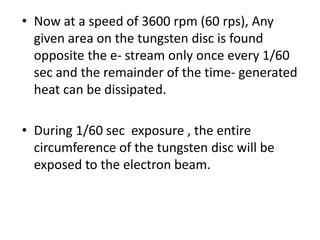 • Now at a speed of 3600 rpm (60 rps), Any
given area on the tungsten disc is found
opposite the e- stream only once every 1/60
sec and the remainder of the time- generated
heat can be dissipated.
• During 1/60 sec exposure , the entire
circumference of the tungsten disc will be
exposed to the electron beam.
 