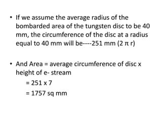 • If we assume the average radius of the
bombarded area of the tungsten disc to be 40
mm, the circumference of the disc at a radius
equal to 40 mm will be----251 mm (2 π r)
• And Area = average circumference of disc x
height of e- stream
= 251 x 7
= 1757 sq mm
 