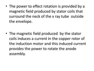 • The power to effect rotation is provided by a
magnetic field produced by stator coils that
surround the neck of the x ray tube outside
the envelope.
• The magnetic field produced by the stator
coils induces a current in the copper rotor of
the induction motor and this induced current
provides the power to rotate the anode
assembly.
 