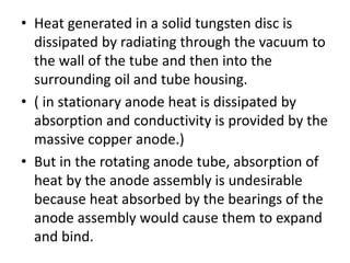 • Heat generated in a solid tungsten disc is
dissipated by radiating through the vacuum to
the wall of the tube and then into the
surrounding oil and tube housing.
• ( in stationary anode heat is dissipated by
absorption and conductivity is provided by the
massive copper anode.)
• But in the rotating anode tube, absorption of
heat by the anode assembly is undesirable
because heat absorbed by the bearings of the
anode assembly would cause them to expand
and bind.
 