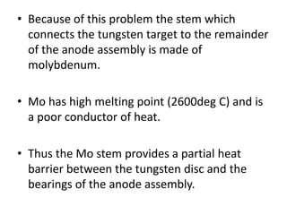 • Because of this problem the stem which
connects the tungsten target to the remainder
of the anode assembly is made of
molybdenum.
• Mo has high melting point (2600deg C) and is
a poor conductor of heat.
• Thus the Mo stem provides a partial heat
barrier between the tungsten disc and the
bearings of the anode assembly.
 