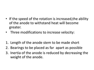 • If the speed of the rotation is increased,the ability
of the anode to withstand heat will become
greater.
• Three modifications to increase velocity:
1. Length of the anode stem to be made short
2. Bearings to be placed as far apart as possible
3. Inertia of the anode is reduced by decreasing the
weight of the anode.
 