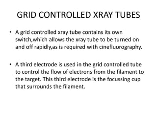 GRID CONTROLLED XRAY TUBES
• A grid controlled xray tube contains its own
switch,which allows the xray tube to be turned on
and off rapidly,as is required with cinefluorography.
• A third electrode is used in the grid controlled tube
to control the flow of electrons from the filament to
the target. This third electrode is the focussing cup
that surrounds the filament.
 