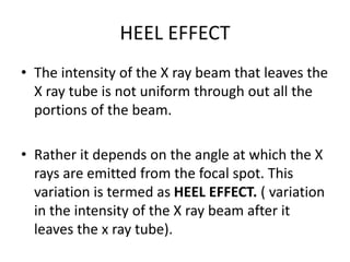 HEEL EFFECT
• The intensity of the X ray beam that leaves the
X ray tube is not uniform through out all the
portions of the beam.
• Rather it depends on the angle at which the X
rays are emitted from the focal spot. This
variation is termed as HEEL EFFECT. ( variation
in the intensity of the X ray beam after it
leaves the x ray tube).
 