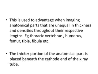 • This is used to advantage when imaging
anatomical parts that are unequal in thickness
and densities throughout their respective
lengths. Eg thoracic vertebrae , humerus,
femur, tibia, fibula etc.
• The thicker portion of the anatomical part is
placed beneath the cathode end of the x ray
tube.
 