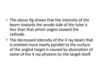 • The above fig shows that the intensity of the
beam towards the anode side of the tube is
less than that which angles toward the
cathode.
• The decreased intensity of the X ray beam that
is emitted more nearly parallel to the surface
of the angled target is caused by absorption of
some of the X ray photons by the target itself.
 