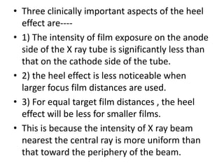 • Three clinically important aspects of the heel
effect are----
• 1) The intensity of film exposure on the anode
side of the X ray tube is significantly less than
that on the cathode side of the tube.
• 2) the heel effect is less noticeable when
larger focus film distances are used.
• 3) For equal target film distances , the heel
effect will be less for smaller films.
• This is because the intensity of X ray beam
nearest the central ray is more uniform than
that toward the periphery of the beam.
 