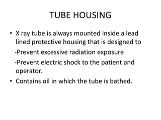 TUBE HOUSING
• X ray tube is always mounted inside a lead
lined protective housing that is designed to
-Prevent excessive radiation exposure
-Prevent electric shock to the patient and
operator.
• Contains oil in which the tube is bathed.
 