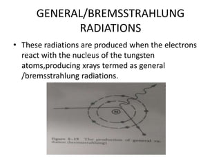 GENERAL/BREMSSTRAHLUNG
RADIATIONS
• These radiations are produced when the electrons
react with the nucleus of the tungsten
atoms,producing xrays termed as general
/bremsstrahlung radiations.
 