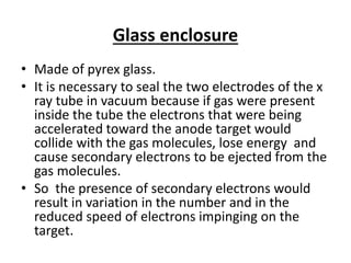 Glass enclosure
• Made of pyrex glass.
• It is necessary to seal the two electrodes of the x
ray tube in vacuum because if gas were present
inside the tube the electrons that were being
accelerated toward the anode target would
collide with the gas molecules, lose energy and
cause secondary electrons to be ejected from the
gas molecules.
• So the presence of secondary electrons would
result in variation in the number and in the
reduced speed of electrons impinging on the
target.
 