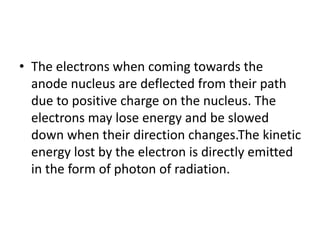 • The electrons when coming towards the
anode nucleus are deflected from their path
due to positive charge on the nucleus. The
electrons may lose energy and be slowed
down when their direction changes.The kinetic
energy lost by the electron is directly emitted
in the form of photon of radiation.
 