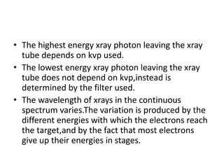 • The highest energy xray photon leaving the xray
tube depends on kvp used.
• The lowest energy xray photon leaving the xray
tube does not depend on kvp,instead is
determined by the filter used.
• The wavelength of xrays in the continuous
spectrum varies.The variation is produced by the
different energies with which the electrons reach
the target,and by the fact that most electrons
give up their energies in stages.
 