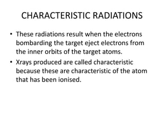 CHARACTERISTIC RADIATIONS
• These radiations result when the electrons
bombarding the target eject electrons from
the inner orbits of the target atoms.
• Xrays produced are called characteristic
because these are characteristic of the atom
that has been ionised.
 