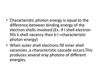 • Characteristic photon energy is equal to the
difference between binding energy of the
electron shells involved.(Ex. If l shell electron
fills k shell vacancy then k-l =characteristic
photon energy)
• When outer shell electrons fill inner shell
vacancies ,a characteristic cascade occurs.This
produces several xray photons of different
energies.
 