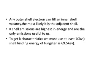 • Any outer shell electron can fill an inner shell
vacancy,the most likely it is the adjacent shell.
• K shell emissions are highest in energy and are the
only emissions useful to us.
• To get k characteristics we must use at least 70kv(k
shell binding energy of tungsten is 69.5kev).
 