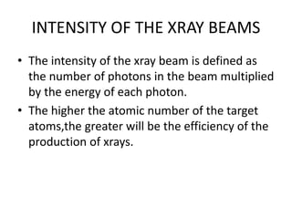 INTENSITY OF THE XRAY BEAMS
• The intensity of the xray beam is defined as
the number of photons in the beam multiplied
by the energy of each photon.
• The higher the atomic number of the target
atoms,the greater will be the efficiency of the
production of xrays.
 