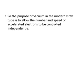 • So the purpose of vacuum in the modern x ray
tube is to allow the number and speed of
accelerated electrons to be controlled
independently.
 