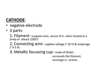 CATHODE:
• negative electrode
• 3 parts-
1. Filament- tungsten wire, source of e- when heated to a
temp of atleast 2200 C
2. Connecting wire- supplies voltage (~10 V) & amperage
(~3-5 A)
3. Metallic focussing cup- made of Nickel,
surrounds the filament,
converges e- stream.
 