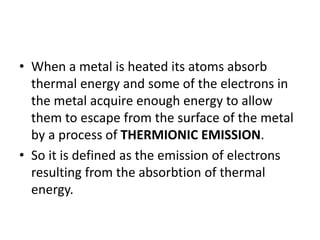 • When a metal is heated its atoms absorb
thermal energy and some of the electrons in
the metal acquire enough energy to allow
them to escape from the surface of the metal
by a process of THERMIONIC EMISSION.
• So it is defined as the emission of electrons
resulting from the absorbtion of thermal
energy.
 