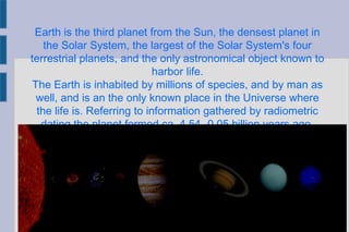 Earth is the third planet from the Sun, the densest planet in
the Solar System, the largest of the Solar System's four
terrestrial planets, and the only astronomical object known to
harbor life.
The Earth is inhabited by millions of species, and by man as
well, and is an the only known place in the Universe where
the life is. Referring to information gathered by radiometric
dating the planet formed ca. 4.54 -0.05 billion years ago.
 