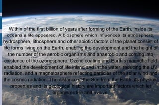 Within of the first billion of years after forming of the Earth, inside its
oceans a life appeared. A biosphere which influences its atmosphere,
hydrosphere, lithosphere and other abiotic factors of the planet consist of
life forms living on the Earth, enabling the development and the height of
the number of the aerobic organisms and anaerobic and coming into
existence of the ozonosphere. Ozone coating and Earth's magnetic field
enabled the development of life inland and in the water, reducing the UV
radiation, and a magnetosphere reflecting particles of the solar wind and
the cosmic radiation. The distance of the Sun from the Earth, its physical
properties and its geological history are important factors which let
organisms live and evolve.
 