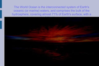 The World Ocean is the interconnected system of Earth's
oceanic (or marine) waters, and comprises the bulk of the
hydrosphere, covering almost 71% of Earth's surface, with a
total volume of 1.332 billion cubic kilometers.
 