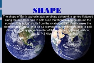 SHAPE
The shape of Earth approximates an oblate spheroid, a sphere flattened
along the axis from pole to pole such that there is a bulge around the
equator. This bulge results from the rotation of Earth, and causes the
diameter at the equator to be 43 kilometres larger than the pole-to-pole
diameter. The average diameter of the reference spheroid is about
12,742 kilometres.
 