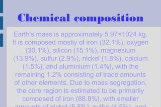 Chemical composition
Earth's mass is approximately 5.97×1024 kg.
It is composed mostly of iron (32.1%), oxygen
(30.1%), silicon (15.1%), magnesium
(13.9%), sulfur (2.9%), nickel (1.8%), calcium
(1.5%), and aluminium (1.4%), with the
remaining 1.2% consisting of trace amounts
of other elements. Due to mass segregation,
the core region is estimated to be primarily
composed of iron (88.8%), with smaller
 