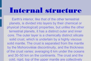 Internal structure
Earth's interior, like that of the other terrestrial
planets, is divided into layers by their chemical or
physical (rheological) properties, but unlike the other
terrestrial planets, it has a distinct outer and inner
core. The outer layer is a chemically distinct silicate
solid crust, which is underlain by a highly viscous
solid mantle. The crust is separated from the mantle
by the Mohorovièiæ discontinuity, and the thickness
of the crust varies: averaging 6 km under the oceans
and 30–50 km on the continents. The crust and the
cold, rigid, top of the upper mantle are collectively
 